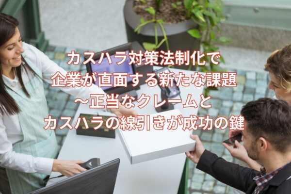 カスハラ対策法制化で企業が直面する新たな課題～正当なクレームとカスハラの線引きが成功の鍵