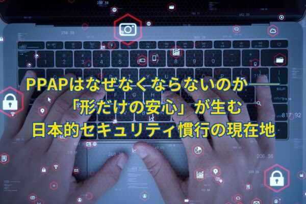 PPAPはなぜなくならないのか――「形だけの安心」が生む日本的セキュリティ慣行の現在地