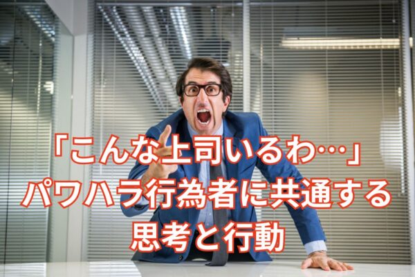 「こんな上司いるわ…」パワハラ行為者に共通する思考と行動