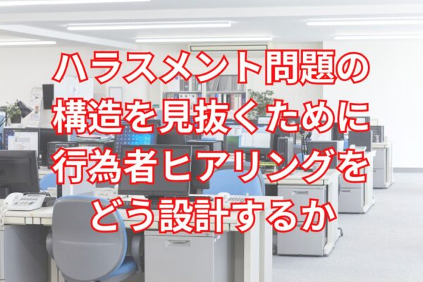 ハラスメント問題の構造を見抜くために行為者ヒアリングをどう設計するか